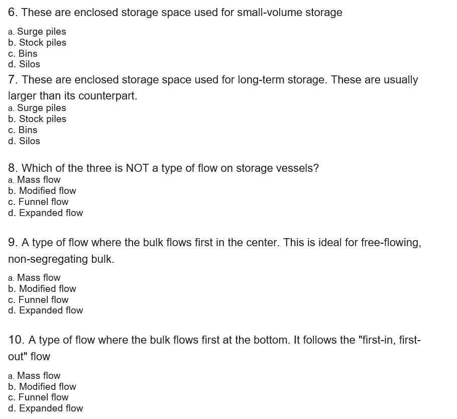 6. These are enclosed storage space used for small-volume storage
a. Surge piles
b. Stock piles
c. Bins
d. Silos
7. These are enclosed storage space used for long-term storage. These are usually
larger than its counterpart.
a. Surge piles
b. Stock piles
c. Bins
d. Silos
8. Which of the three is NOT a type of flow on storage vessels?
a. Mass flow
b. Modified flow
c. Funnel flow
d. Expanded flow
9. A type of flow where the bulk flows first in the center. This is ideal for free-flowing,
non-segregating bulk.
a. Mass flow
b. Modified flow
c. Funnel flow
d. Expanded flow
10. A type of flow where the bulk flows first at the bottom. It follows the "first-in, first-
out" flow
a. Mass flow
b. Modified flow
c. Funnel flow
d. Expanded flow
