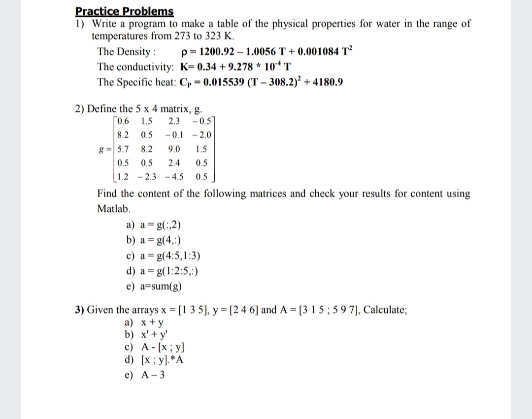 Practice Problems
1) Write a program to make a table of the physical properties for water in the range of
temperatures from 273 to 323 K.
The Density :
The conductivity: K= 0.34 + 9.278 * 104 T
The Specific heat: C, = 0.015539 (T – 308.2)² + 4180.9
p= 1200.92 – 1.0056 T + 0.001084 T²
2) Define the 5 x 4 matrix, g.
- 0.5
0.6
1.5
2.3
8.2
0.5
- 0.1 - 2.0
g =| 5.7
8.2
9.0
1.5
0.5
0.5
2.4
0.5
1.2 - 2.3 - 4.5
0.5
Find the content of the following matrices and check your results for content using
Matlab.
a) a = g(:,2)
b) a = g(4,:)
c) a = g(4:5,1:3)
d) a = g(1:2:5,:)
e) a=sum(g)
3) Given the arrays x = [1 3 5], y = [2 4 6] and A = [3 1 5 ; 5 9 7], Calculate;
а) х+у
b) x'+ y'
c) A - [x ; y]
d) [x; y].*A
e) А-3
