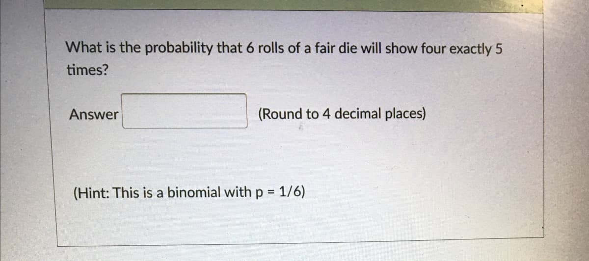 What is the probability that 6 rolls of a fair die will show four exactly 5
times?
Answer
(Round to 4 decimal places)
(Hint: This is a binomial with p 1/6)
