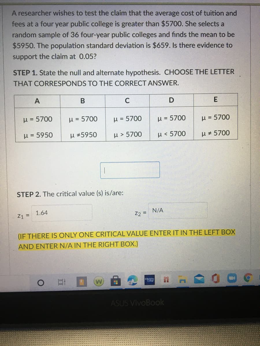 A researcher wishes to test the claim that the average cost of tuition and
fees at a four year public college is greater than $5700. She selects a
random sample of 36 four-year public colleges and finds the mean to be
$5950. The population standard deviation is $659. Is there evidence to
support the claim at 0.05?
STEP 1. State the null and alternate hypothesis. CHOOSE THE LETTER
THAT CORRESPONDS TO THE CORRECT ANSWER.
A
C
D
E
H = 5700
H = 5700
H = 5700
H = 5700
µ = 5700
µ = 5950
H #5950
µ > 5700
H<5700
µ 5700
STEP 2. The critical value (s) is/are:
Z1 =
1.64
N/A
%3D
Z2 =
(IF THERE IS ONLY ONE CRITICAL VALUE ENTER IT IN THE LEFT BOX
AND ENTER N/A IN THE RIGHT BOX.)
ASUS VivoBook
