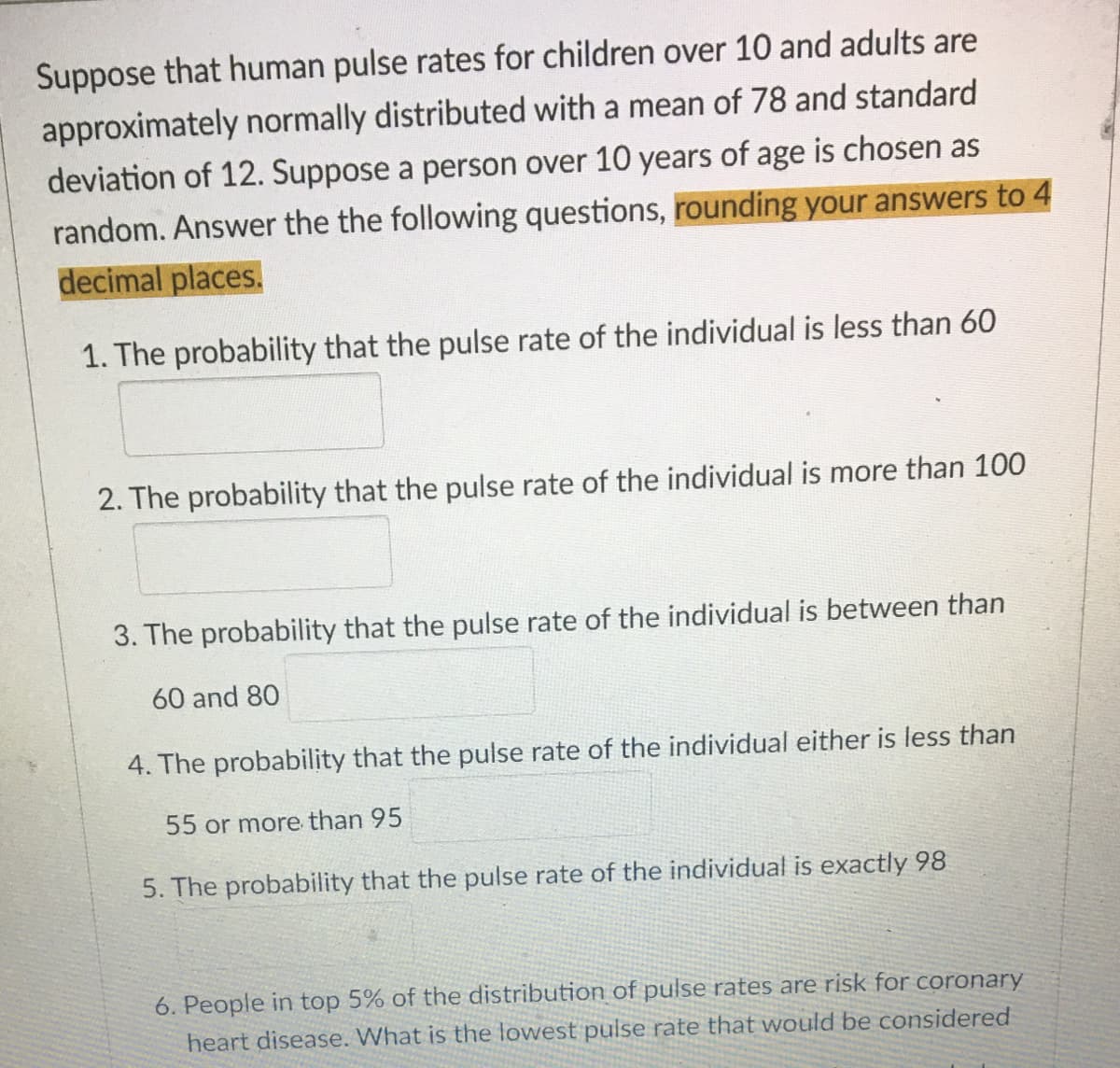 **Normal Distribution of Human Pulse Rates**

**Context:**
Human pulse rates for children over 10 years old and adults are approximately normally distributed with a mean of 78 and a standard deviation of 12. Consider a person over 10 years of age chosen at random. Respond to the following questions by rounding your answers to 4 decimal places:

1. **The probability that the pulse rate of the individual is less than 60**

   *Answer:* [Input box for the answer]

2. **The probability that the pulse rate of the individual is more than 100**

   *Answer:* [Input box for the answer]

3. **The probability that the pulse rate of the individual is between 60 and 80**

   *Answer:* [Input box for the answer]

4. **The probability that the pulse rate of the individual either is less than 55 or more than 95**

   *Answer:* [Input box for the answer]

5. **The probability that the pulse rate of the individual is exactly 98**

   *Answer:* [Input box for the answer]

6. **People in the top 5% of the distribution of pulse rates are at risk for coronary heart disease. What is the lowest pulse rate that would be considered in this group?**

   *Answer:* [Input box for the answer]

Understanding and calculating normal distributions can provide significant insights into the probabilities associated with human pulse rates. Making accurate computations within this context requires careful application of statistical concepts. The use of Z-scores and standard normal distribution tables or software tools is essential for these probability questions.