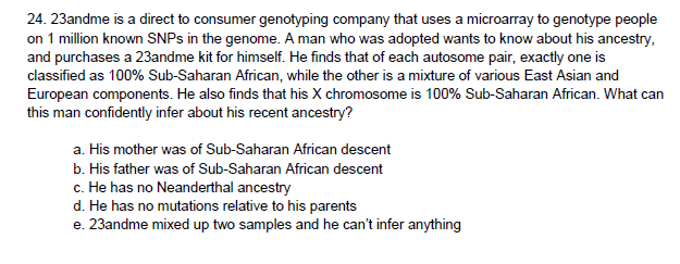 24. 23andme is a direct to consumer genotyping company that uses a microarray to genotype people
on 1 million known SNPS in the genome. A man who was adopted wants to know about his ancestry,
and purchases a 23andme kit for himself. He finds that of each autosome pair, exactly one is
classified as 100% Sub-Saharan African, while the other is a mixture of various East Asian and
European components. He also finds that his X chromosome is 100% Sub-Saharan African. What can
this man confidently infer about his recent ancestry?
a. His mother was of Sub-Saharan African descent
b. His father was of Sub-Saharan African descent
c. He has no Neanderthal ancestry
d. He has no mutations relative to his parents
e. 23andme mixed up two samples and he can't infer anything
