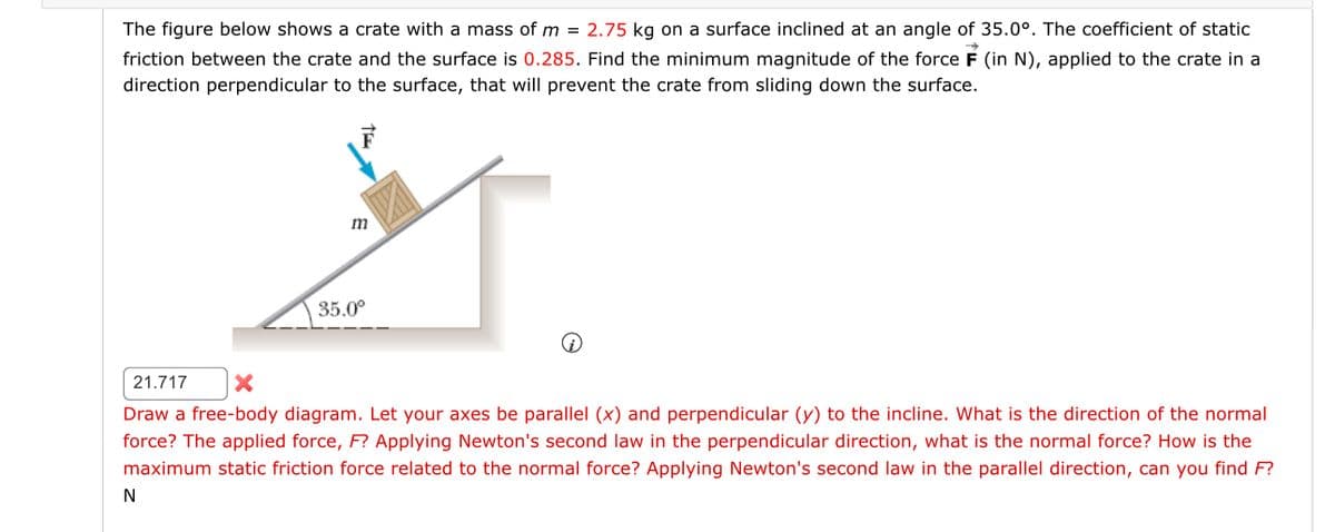 The figure below shows a crate with a mass of m= 2.75 kg on a surface inclined at an angle of 35.0°. The coefficient of static
friction between the crate and the surface is 0.285. Find the minimum magnitude of the force F (in N), applied to the crate in a
direction perpendicular to the surface, that will prevent the crate from sliding down the surface.
m
N
35.0°
21.717 X
Draw a free-body diagram. Let your axes be parallel (x) and perpendicular (y) to the incline. What is the direction of the normal
force? The applied force, F? Applying Newton's second law in the perpendicular direction, what is the normal force? How is the
maximum static friction force related to the normal force? Applying Newton's second law in the parallel direction, can you find F?