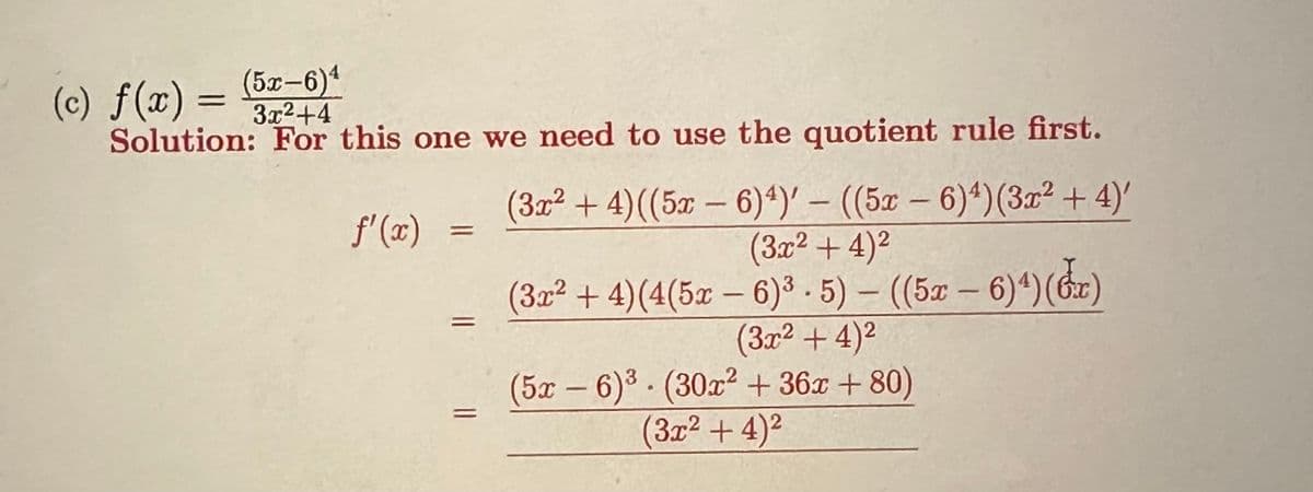 (5–6)*
(c) f(x) = 3x²+4
Solution: For this one we need to use the quotient rule first.
f'(x)
=
11
(3x² + 4)((5x − 6)4¹)' - ((5x - 6)4) (3x² + 4)'
-
(3x²+4)²
(3x²+4) (4(5x — 6)³. 5) - ((5x-6)4)(x)
2
(3x² + 4)²
2
2
(3x²+4)²
(5x-6)³ (30x² + 36x +80)