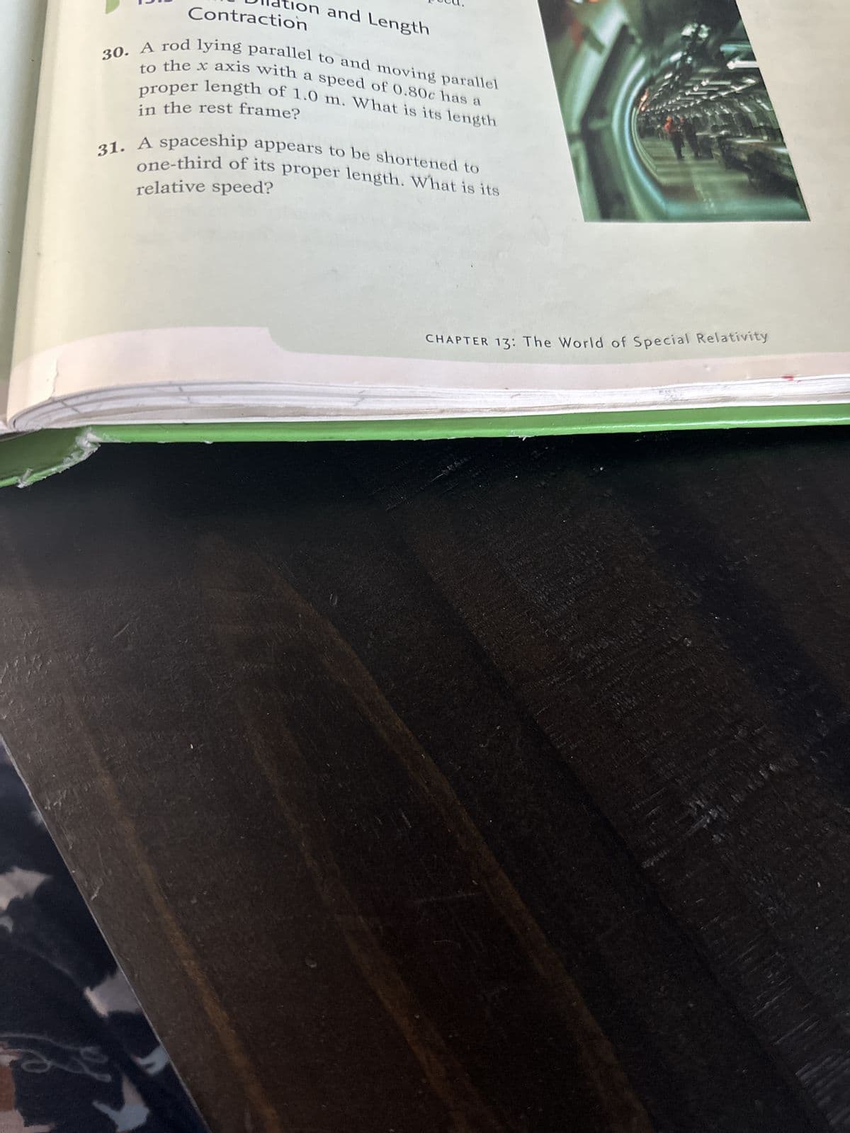 O
Contraction
on and Length
30. A rod lying parallel to and moving parallel
to the x axis with a speed of 0.80c has a
proper length of 1.0 m. What is its length
in the rest frame?
31. A spaceship appears to be shortened to
one-third of its proper length. What is its
relative speed?
CHAPTER 13: The World of Special Relativity