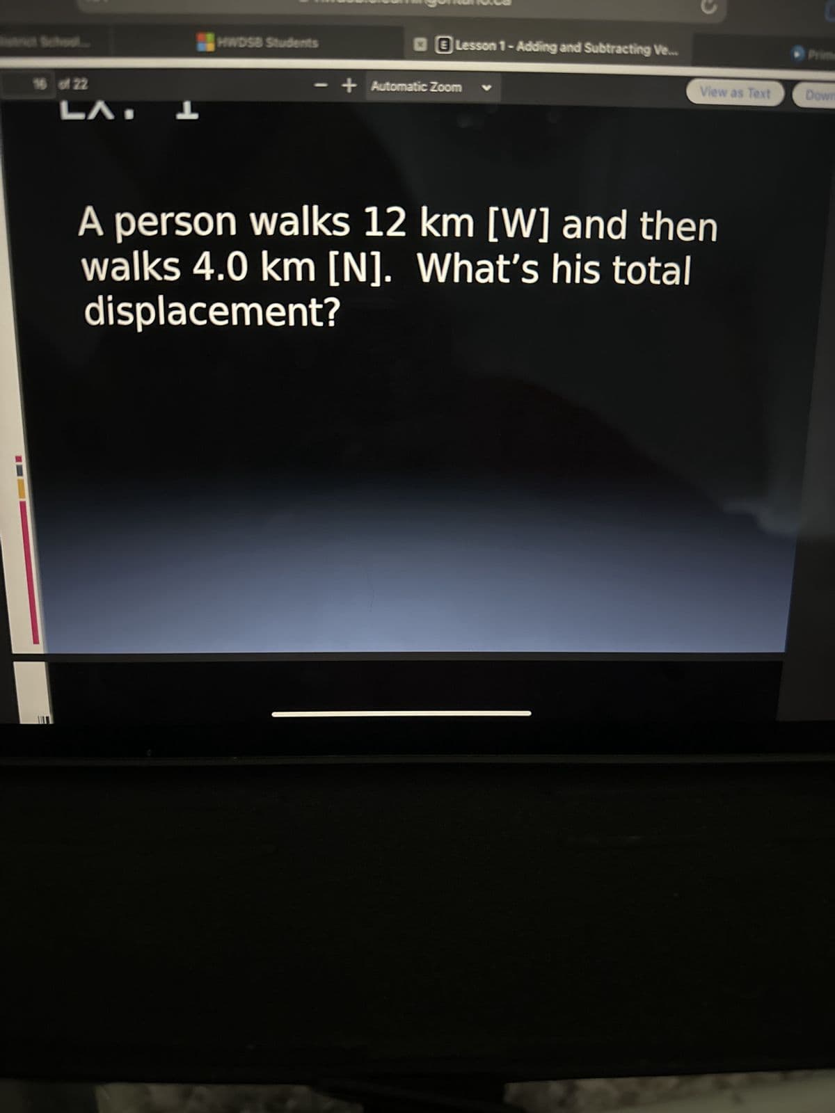 hool.
16 of 22
LA. L
HWDSB Students
Lesson 1- Adding and Subtracting Ve...
- + Automatic Zoom V
C
View as Text
A person walks 12 km [W] and then
walks 4.0 km [N]. What's his total
displacement?
Down