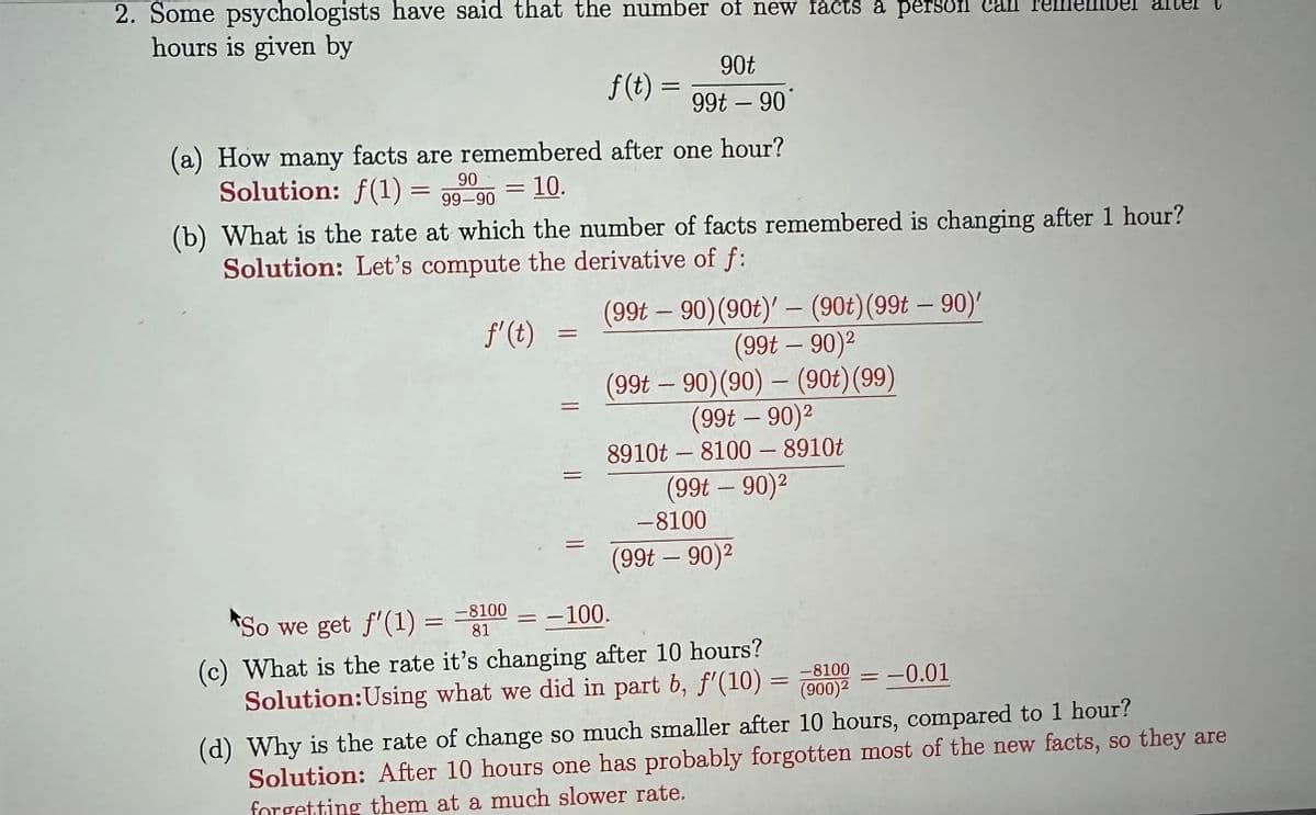 2. Some psychologists have said that the number of new facts a person can remember after
hours is given by
(a) How many facts are remembered after one hour?
90
Solution: f(1) = 99-90 = 10.
f' (t)
(b) What is the rate at which the number of facts remembered is changing after 1 hour?
Solution: Let's compute the derivative of f:
=
f(t) =
=
90t
99t - 90
=
(99t-90) (90t)' - (90t) (99t-90)'
(99t-90)²
(99t90) (90) - (90t) (99)
(99t-90)²
8910t8100 - 8910t
(99t – 90)²
-8100
(99t – 90)²
So we get f'(1) = -8100
81
= -100.
(c) What is the rate it's changing after 10 hours?
Solution:Using what we did in part b, f'(10) =
-8100 -0.01
(900)²
-
(d) Why is the rate of change so much smaller after 10 hours, compared to 1 hour?
Solution: After 10 hours one has probably forgotten most of the new facts, so they are
forgetting them at a much slower rate.