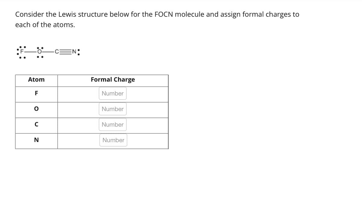 Consider the Lewis structure below for the FOCN molecule and assign formal charges to
each of the atoms.
Atom
F
с
N
Formal Charge
Number
Number
Number
Number