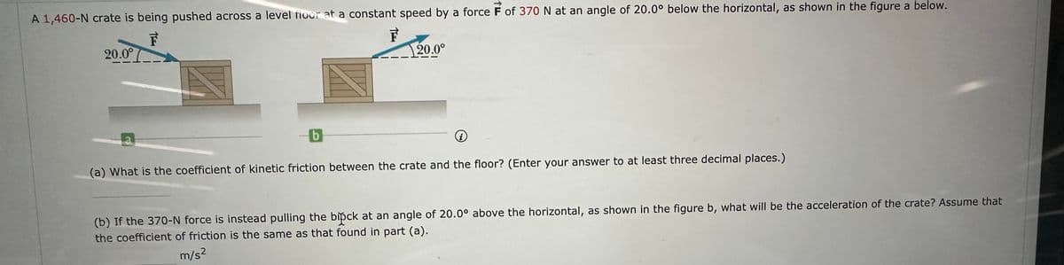 A 1,460-N crate is being pushed across a level floor at a constant speed by a force F of 370 N at an angle of 20.0° below the horizontal, as shown in the figure a below.
F
20.0°
TEE
b
20.0⁰
(i)
(a) What is the coefficient of kinetic friction between the crate and the floor? (Enter your answer to at least three decimal places.)
(b) If the 370-N force is instead pulling the bipck at an angle of 20.0° above the horizontal, as shown in the figure b, what will be the acceleration of the crate? Assume that
the coefficient of friction is the same as that found in part (a).
m/s²