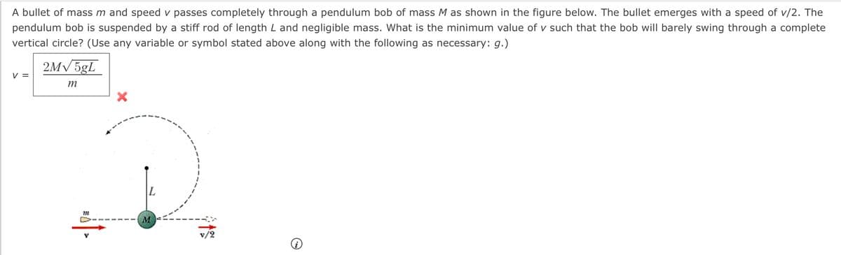 A bullet of mass m and speed v passes completely through a pendulum bob of mass M as shown in the figure below. The bullet emerges with a speed of v/2. The
pendulum bob is suspended by a stiff rod of length L and negligible mass. What is the minimum value of v such that the bob will barely swing through a complete
vertical circle? (Use any variable or symbol stated above along with the following as necessary: g.)
2M√5gL
V =
m
732
M
v/2