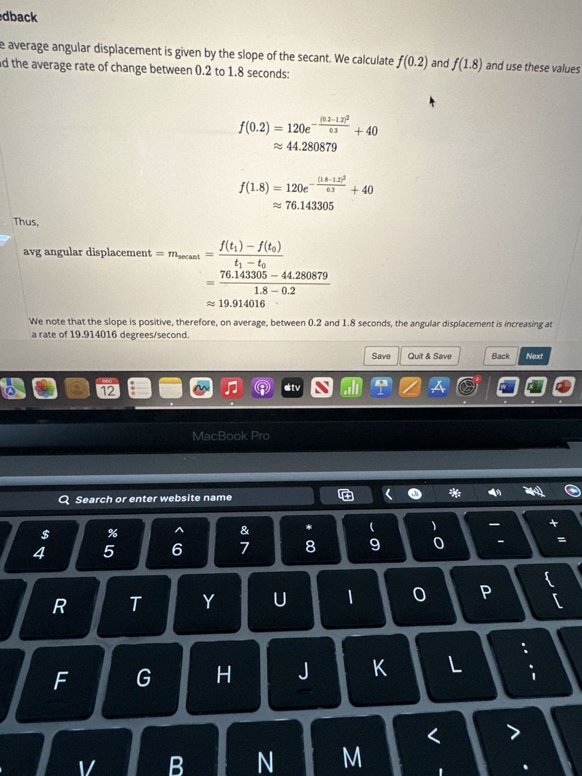 edback
and the average rate of change between 0.2 to 1.8 seconds:
e average angular displacement is given by the slope of the secant. We calculate f(0.2) and f(1.8) and use these values
Thus,
avg angular displacement
की
4
DEC
0 12 8
R
F
>
Q Search or enter website name
1/
%
5
= msecant
T
G
≈19.914016
We note that the slope is positive, therefore, on average, between 0.2 and 1.8 seconds, the angular displacement is increasing at
a rate of 19.914016 degrees/second.
6
m
B
f(0.2) = 120e
Y
f(1.8) = 120e
-
H
MacBook Pro
≈ 44.280879
f(t₁) - f(to)
t₁ - to
76.143305- 44.280879
&
7
1.8 0.2
Ⓒ
≈76.143305
-
(0.2-1.2)²
0.3
U
(1.8-1.2)2
* 00
0.3 +40
J
+40
tv Sall
1
N M
4
Save Quit & Save
(
9
K
0
A G
0
L
Back Next
-
P
W
A
+ 11
{
[