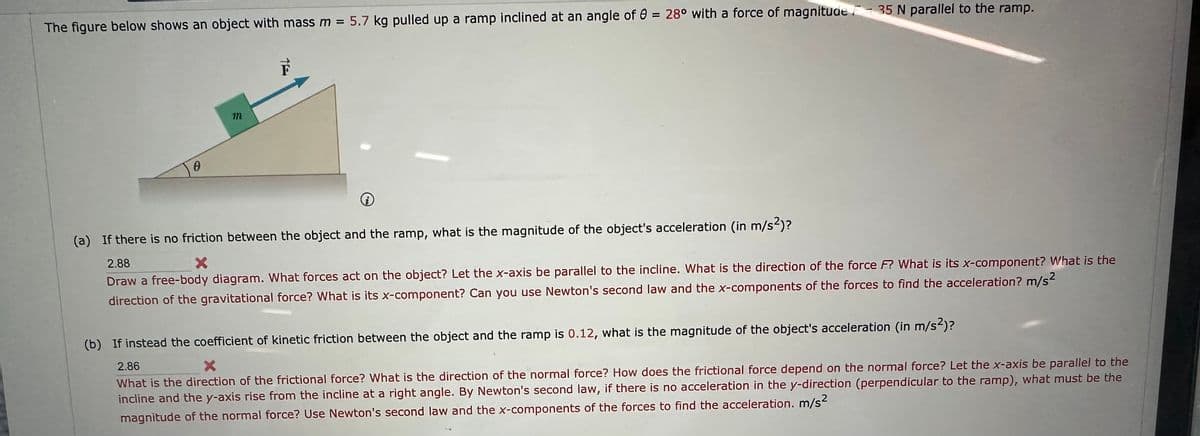 The figure below shows an object with mass m = 5.7 kg pulled up a ramp inclined at an angle of 0 = 28° with a force of magnitude 35 N parallel to the ramp.
0
m
TE
i
(a) If there is no friction between the object and the ramp, what is the magnitude of the object's acceleration (in m/s2)?
X
2.88
Draw a free-body diagram. What forces act on the object? Let the x-axis be parallel to the incline. What is the direction of the force F? What is its x-component? What is the
direction of the gravitational force? What is its x-component? Can you use Newton's second law and the x-components of the forces to find the acceleration? m/s²
(b) If instead the coefficient of kinetic friction between the object and the ramp is 0.12, what is the magnitude of the object's acceleration (in m/s²)?
2.86
X
What is the direction of the frictional force? What is the direction of the normal force? How does the frictional force depend on the normal force? Let the x-axis be parallel to the
incline and the y-axis rise from the incline at a right angle. By Newton's second law, if there is no acceleration in the y-direction (perpendicular to the ramp), what must be the
magnitude of the normal force? Use Newton's second law and the x-components of the forces to find the acceleration. m/s²