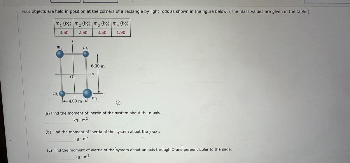 Four objects are held in position at the corners of a rectangle by light rods as shown in the figure below. (The mass values are given in the table.)
m, (kg) m, (kg) m₂ (kg) m (kg)
3.50
2.50
M3
3.50
4
1.90
m₁
y
m2
6.00 m
x
0
m
m3
4.00 m
i
(a) Find the moment of inertia of the system about the x-axis.
kg.m²
(b) Find the moment of inertia of the system about the y-axis.
kg.m²
(c) Find the moment of inertia of the system about an axis through O and perpendicular to the page.
kg.m²