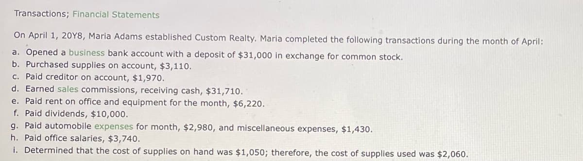 Transactions; Financial Statements
On April 1, 20Y8, Maria Adams established Custom Realty. Maria completed the following transactions during the month of April:
a. Opened a business bank account with a deposit of $31,000 in exchange for common stock.
b. Purchased supplies on account, $3,110.
c. Paid creditor on account, $1,970.
d. Earned sales commissions, receiving cash, $31,710.
e. Paid rent on office and equipment for the month, $6,220.
f. Paid dividends, $10,000.
g. Paid automobile expenses for month, $2,980, and miscellaneous expenses, $1,430.
h. Paid office salaries, $3,740.
i. Determined that the cost of supplies on hand was $1,050; therefore, the cost of supplies used was $2,060.
