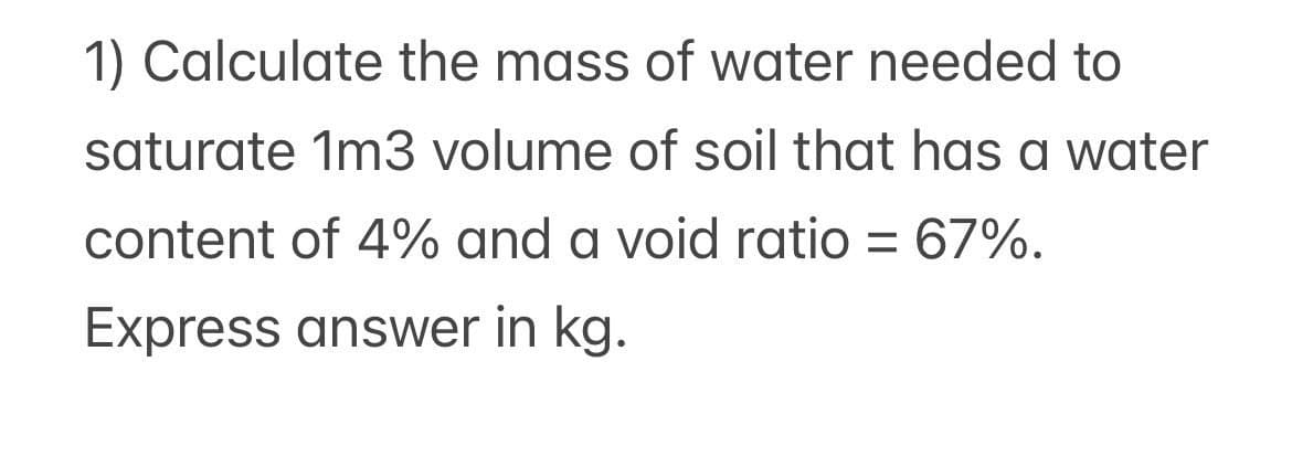 1) Calculate the mass of water needed to
saturate 1m3 volume of soil that has a water
content of 4% and a void ratio = 67%.
Express answer in kg.