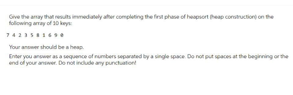 Give the array that results immediately after completing the first phase of heapsort (heap construction) on the
following array of 10 keys:
7 4 2 3 5 8 1690
Your answer should be a heap.
Enter you answer as a sequence of numbers separated by a single space. Do not put spaces at the beginning or the
end of your answer. Do not include any punctuation!