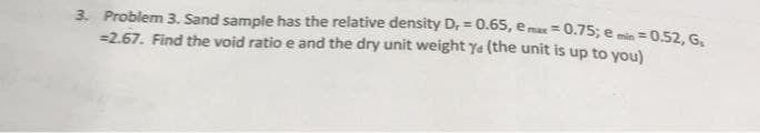 3. Problem 3. Sand sample has the relative density D, = 0.65, emax = 0.75; e min = 0.52, G₁
= 2.67. Find the void ratio e and the dry unit weight ye (the unit is up to you)