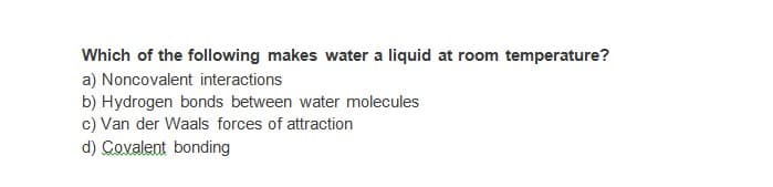 Which of the following makes water a liquid at room temperature?
a) Noncovalent interactions
b) Hydrogen bonds between water molecules
c) Van der Waals forces of attraction
d) Covalent bonding