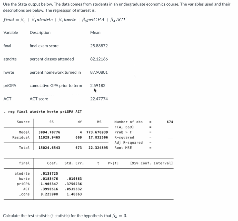 Use the Stata output below. The data comes from students in an undergraduate economics course. The variables used and their
descriptions are below. The regression of interest is:
final =B₁ + B₁atndrte + ß₂hwrte + Â¸priGPA+BACT
Variable
final
atndrte
hwrte
priGPA
ACT
Description
final exam score
percent classes attended
percent homework turned in
cumulative GPA prior to term
ACT score
.reg final atndrte hwrte priGPA ACT
Source
Model
Residual
final
SS
Total 15024.6543
atndrte
hwrte
priGPA
ACT
_cons
3094.70776
11929.9465
df
673
Coef. Std. Err.
Mean
.0138725
.0183476
.010863
1.906347 -3750236
.3990516 .0535332
9.225908
1.46863
25.88872
82.12166
87.90801
2.59182
4 773.676939
669 17.832506
22.47774
MS
22.324895
Number of obs
F(4, 669)
Prob > F
R-squared
Adj R-squared
Root MSE
t P>|t|
Calculate the test statistic (t-statistic) for the hypothesis that B3 = 0.
674
[95% Conf. Interval]