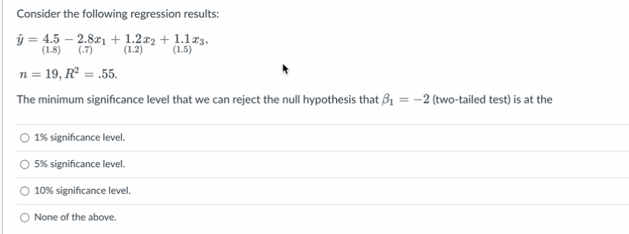 Consider the following regression results:
ŷ = 4.5 -2.8x1 + 1.2x2 + 1.1x3,
(1.8) (-7)
(1.2)
(1.5)
n = 19, R² = .55.
The minimum significance level that we can reject the null hypothesis that B₁ = -2 (two-tailed test) is at the
1% significance level.
5% significance level.
10% significance level.
None of the above.