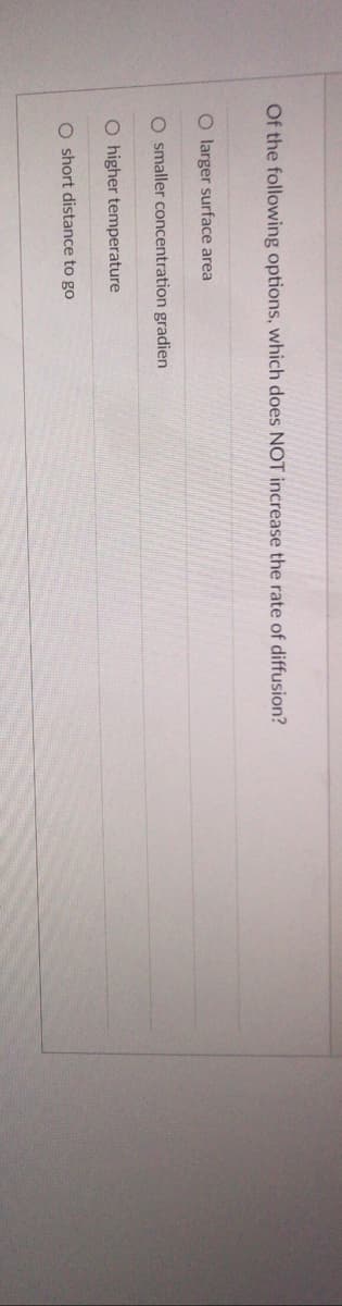 Of the following options, which does NOT increase the rate of diffusion?
O larger surface area
O smaller concentration gradien
O higher temperature
O short distance to go
