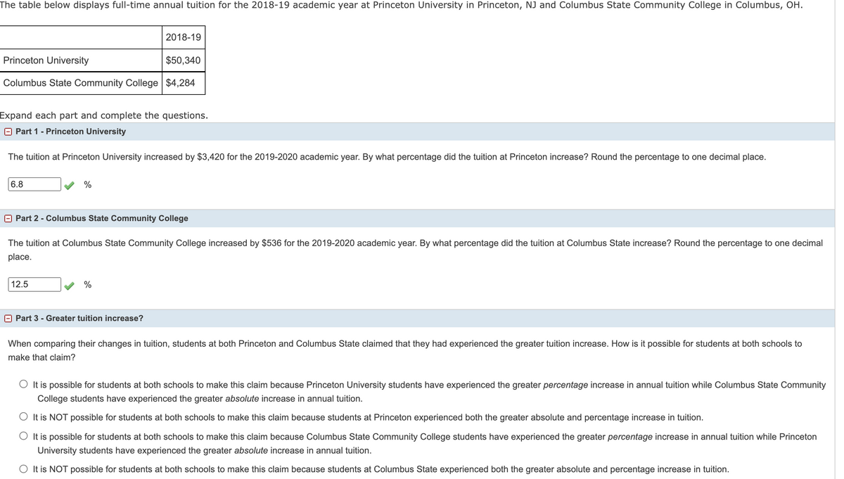 The table below displays full-time annual tuition for the 2018-19 academic year at Princeton University in Princeton, NJ and Columbus State Community College in Columbus, OH.
2018-19
Princeton University
$50,340
Columbus State Community College $4,284
Expand each part and complete the questions.
Part 1 - Princeton University
The tuition at Princeton University increased by $3,420 for the 2019-2020 academic year. By what percentage did the tuition at Princeton increase? Round the percentage to one decimal place.
6.8
%
Part 2 - Columbus State Community College
The tuition at Columbus State Community College increased by $536 for the 2019-2020 academic year. By what percentage did the tuition at Columbus State increase? Round the percentage to one decimal
place.
12.5
%
E Part 3 - Greater tuition increase?
When comparing their changes in tuition, students at both Princeton and Columbus State claimed that they had experienced the greater tuition increase. How is it possible for students at both schools to
make that claim?
O It is possible for students at both schools to make this claim because Princeton University students have experienced the greater percentage increase in annual tuition while Columbus State Community
College students have experienced the greater absolute increase in annual tuition.
O It is NOT possible for students at both schools to make this claim because students at Princeton experienced both the greater absolute and percentage increase in tuition.
O It is possible for students at both schools to make this claim because Columbus State Community College students have experienced the greater percentage increase in annual tuition while Princeton
University students have experienced the greater absolute increase in annual tuition.
O It is NOT possible for students at both schools to make this claim because students at Columbus State experienced both the greater absolute and percentage increase in tuition.
