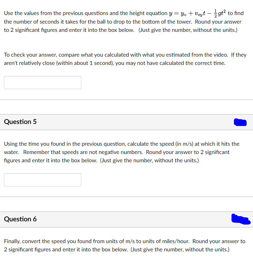 Use the values from the previous questions and the height equation y = yo + voyt - gt² to find
the number of seconds it takes for the ball to drop to the bottom of the tower. Round your answer
to 2 significant figures and enter it into the box below. (Just give the number, without the units.)
To check your answer, compare what you calculated with what you estimated from the video. If they
aren't relatively close (within about 1 second), you may not have calculated the correct time.
Question 5
Using the time you found in the previous question, calculate the speed (in m/s) at which it hits the
water. Remember that speeds are not negative numbers. Round your answer to 2 significant
figures and enter it into the box below. (Just give the number, without the units.)
Question 6
Finally, convert the speed you found from units of m/s to units of miles/hour. Round your answer to
2 significant figures and enter it into the box below. (Just give the number, without the units.)