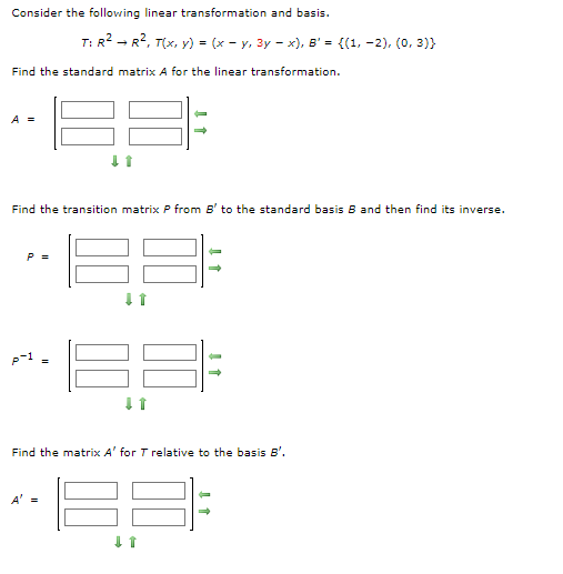 Consider the following linear transformation and basis.
Find the standard matrix A for the linear transformation.
A =
P =
T: R² R², T(x, y) = (x - y, 3y-x), B' = {(1, -2), (0,3)}
Find the transition matrix P from B' to the standard basis B and then find its inverse.
7
↓t
A' =
↓ 1
↓ 1
Find the matrix A' for T relative to the basis B'.
35