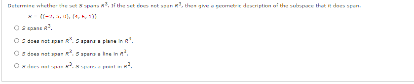 Determine whether the set S spans R³. If the set does not span R3, then give a geometric description of the subspace that it does span.
S = {(2, 5, 0), (4, 6, 1))
S spans R³.
in R³.
OS does not span R³. S spans a plane in
S does not span R³. S spans a line in R³.
Os does not span R³. S spans a point in R³.