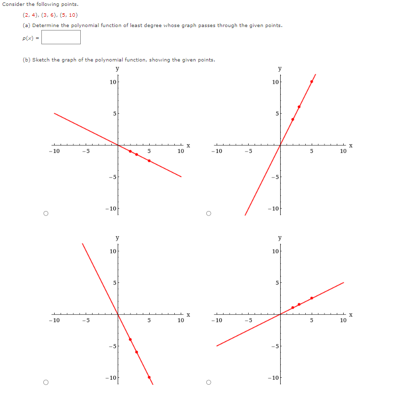 Consider the following points.
(2, 4), (3, 6), (5, 10)
(a) Determine the polynomial function of least degree whose graph passes through the given points.
p(x) =
(b) Sketch the graph of the polynomial function, showing the given points.
y
-10
O
O
-10
-5
-5
10
5
-5
-10
10
5
S
-10
5
5
10
X
X
10
10
5
X
10
-10
-5
5
-5
-10
J
+
y
10
5
X
-10
-5
5
10
-10
ST