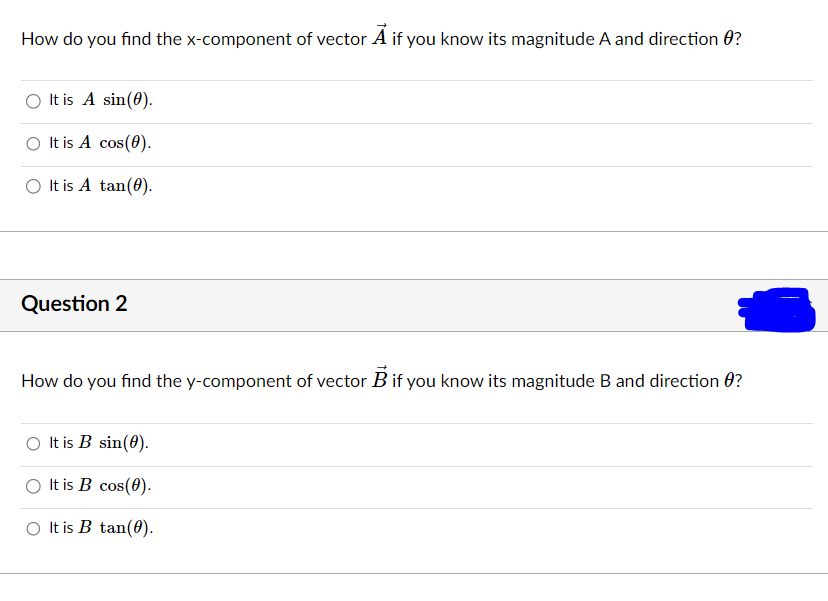 How do you find the x-component of vector A if you know its magnitude A and direction ?
It is A sin(0).
○ It is A cos(0).
It is A tan(0).
Question 2
How do you find the y-component of vector B if you know its magnitude B and direction ?
It is B sin(0).
It is B cos(0).
It is B tan(0).