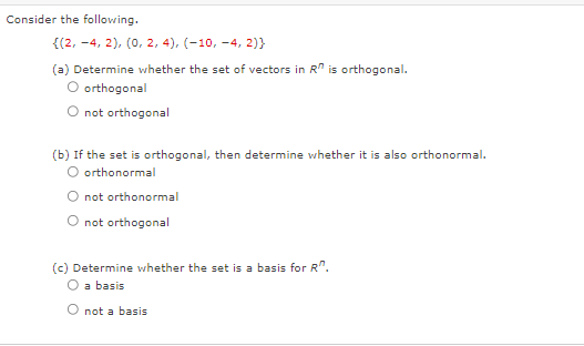 Consider the following.
{(2, -4, 2), (0, 2, 4), (-10,-4, 2)}
(a) Determine whether the set of vectors in R is orthogonal.
O orthogonal
not orthogonal
(b) If the set is orthogonal, then determine whether it is also orthonormal.
O orthonormal
not
orthonormal
O not orthogonal
(c) Determine whether the set is a basis for R.
O a basis
not a basis