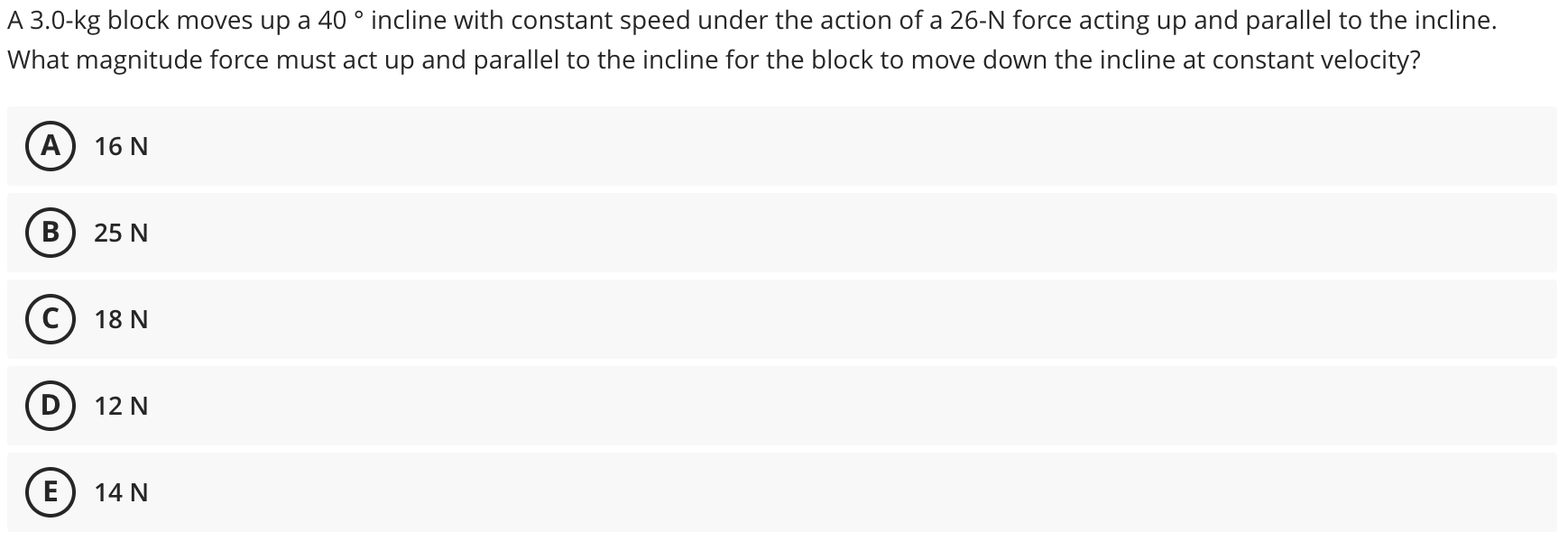 A 3.0-kg block moves up a 40 ° incline with constant speed under the action of a 26-N force acting up and parallel to the incline.
What magnitude force must act up and parallel to the incline for the block to move down the incline at constant velocity?
(A
16 N
B
25 N
18 N
12 N
E
14 N
