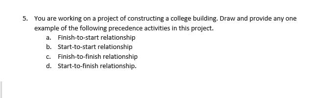 You are working on a project of constructing a college building. Draw and provide any one
example of the following precedence activities in this project.
a. Finish-to-start relationship
b. Start-to-start relationship
c. Finish-to-finish relationship
d. Start-to-finish relationship.
