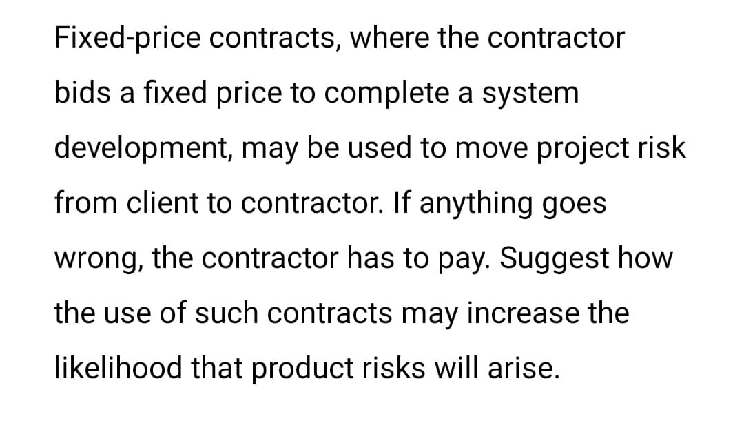 Fixed-price contracts, where the contractor
bids a fixed price to complete a system
development, may be used to move project risk
from client to contractor. If anything goes
wrong, the contractor has to pay. Suggest how
the use of such contracts may increase the
likelihood that product risks will arise.