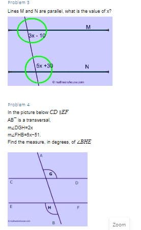 Problem 3
Lines M and Nare parallel, what is the value of x?
M
Вx - 10
15х +30
N
Problem 4
In the picture below CD |LEF
AB is a transversal,
M2DGH=2x
mzFHB=5x-51.
Find the measure, in degrees, of LBHE
G
Zoom
