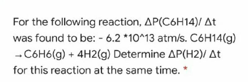 For the following reaction, AP(C6H14)/ At
was found to be: - 6.2 *10^13 atm/s. C6H14(g)
- C6H6(g) + 4H2(g) Determine AP(H2)/ At
for this reaction at the same time. *
