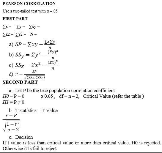 PEARSON CORRELATION
Use a two-tailed test with a =.05|
FIRST PART
Ex= Ey = Exy=
Ex2 = Ey2 = N =
ExEy
a ) SP -Σχy -
b) SSy = Ey2 – Ey)²
(Ex)2
c) SSx = Ex2.
SP
d) r =
(SSx)(SSy)
SECOND PART
a. Let P be the true population correlation coefficient
H0 =P =0
a 0.05, df=n-2, Critical Value (refer the table )
H1 = P #0
b. T statistics = T Value
r - P
1-r2
V n - 2
c. Decision
If t value is less than critical value or more than critical value. H0 is rejected.
Otherwise it Is fail to reject
