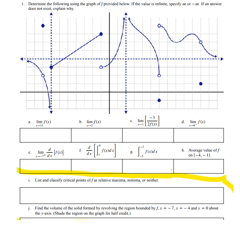 1. Determine the following using the graph of f provided below. If the value is infinite, specify co or – 0o. If an answer
does not exist, explain why.
-3
lim f(x)
b. lim f(x)
lim
lim f(x)
a.
c.
d.
x-1[2f(x)
x-11
x-2
f.
dx
h. Average value of f
on [-4, – 1]
f(x)dx
f(x)dx
lim
е.
x--7+ dx
g.
i. List and classify critical points off as relative maxima, minima, or neither.
j. Find the volume of the solid formed by revolving the region bounded by f, x = – 7, x = – 4 and y = 0 about
the y-axis. (Shade the region on the graph for half credit.)
