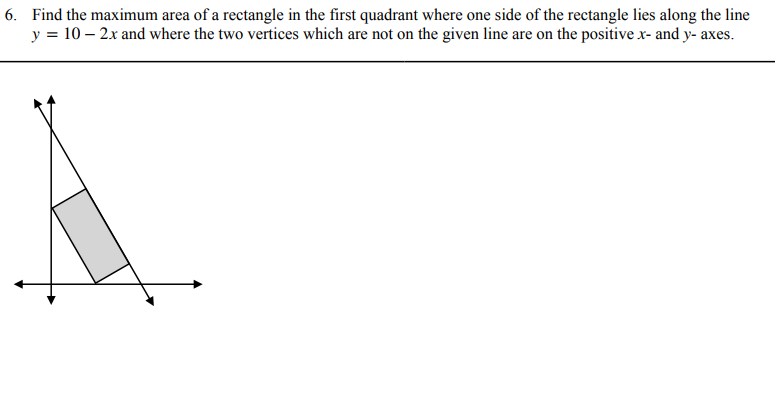 6. Find the maximum area of a rectangle in the first quadrant where one side of the rectangle lies along the line
y = 10 – 2x and where the two vertices which are not on the given line are on the positive x- and y- axes.
