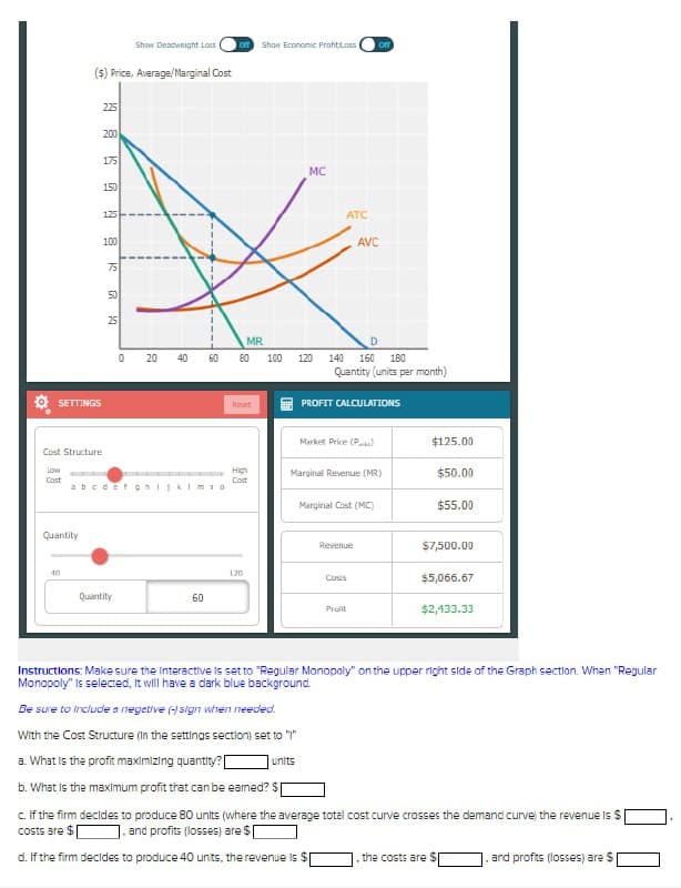 Show Deadweight Loss
Show Economic Profit Loss
off
($) Price, Average/Marginal Cost
225
200
175
MC
150
19 K &
125
100
SETTINGS
°
Cost Structure
Low
Cost
MR
0
20
40
60
80
100
120
140
abcdefghijklmso
Quantity
40
Quantity
60
ATC
AVC
D
160 180
Quantity (units per month)
Reset
PROFIT CALCULATIONS
Market Price (P
$125.00
High
Cost
Marginal Revenue (MR)
$50.00
Marginal Cost (MC)
$55.00
120
Revenue
$7,500.00
$5,066.67
Profit
$2,433.33
Instructions: Make sure the Interactive is set to "Regular Monopoly" on the upper right side of the Graph section. When "Regular
Monopoly" is selected, it will have a dark blue background.
Be sure to include a negative (-) sign when needed.
With the Cost Structure (In the settings section) set to "1"
a. What is the profit maximizing quantity?
units
b. What is the maximum profit that can be earned? $
c. If the firm decides to produce 80 units (where the average total cost curve crosses the demand curve the revenue is $
costs are $[ 1. and profits (losses) are $[
d. If the firm decides to produce 40 units, the revenue is $
the costs are $1
and profits (losses) are $