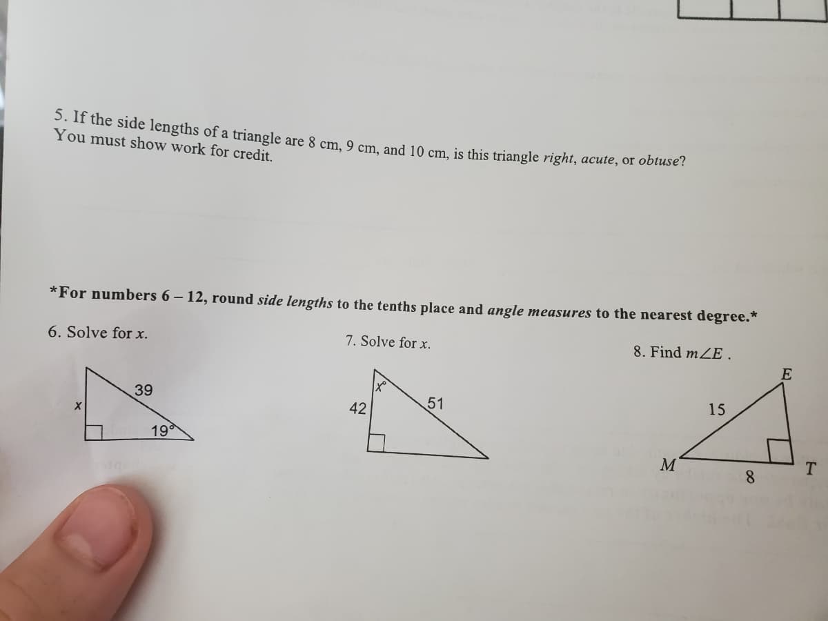3. If the side lengths of a triangle are 8 cm, 9 cm and 10 cm, is this triangle right, acute, or obtuse !
You must show work for credit.
*For numbers 6 – 12, round side lengths to the tenths place and angle measures to the nearest degree.*
6. Solve for x.
7. Solve for x.
8. Find mZE.
E
39
51
15
42
19
M
T.
8.
