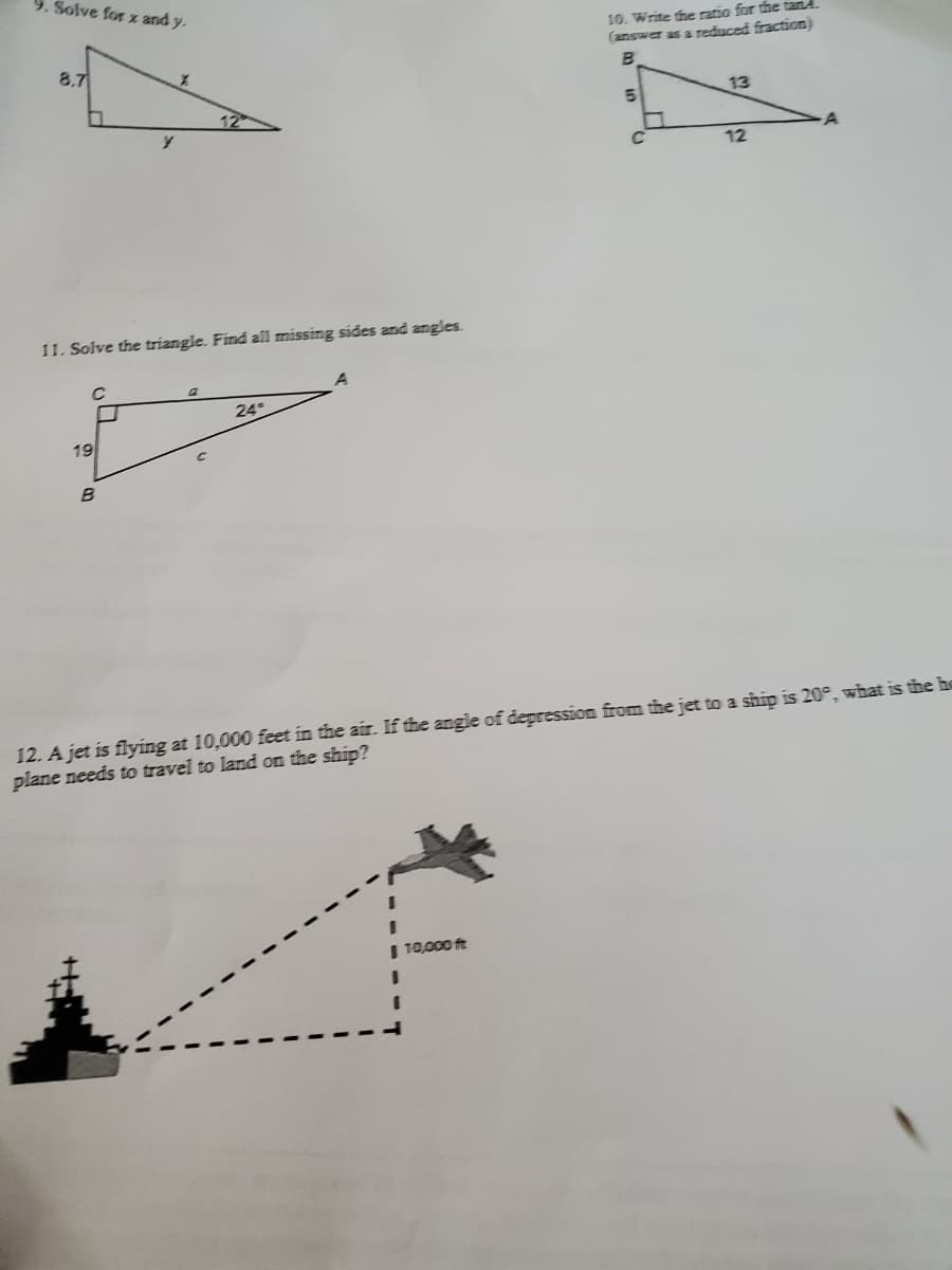 9. Solve for x and y.
10. Write the ratio for the tand.
(answer as a reduced fraction)
8.7
13
12
11. Solve the triangle. Find all missing sides and angles.
24°
19
12. A jet is flying at 10,000 feet in the air. If the angle of depression from tihe jet to a ship is 20°, what is the ho
plane needs to travel to land on the ship?
%3D
| 10,000 ft
