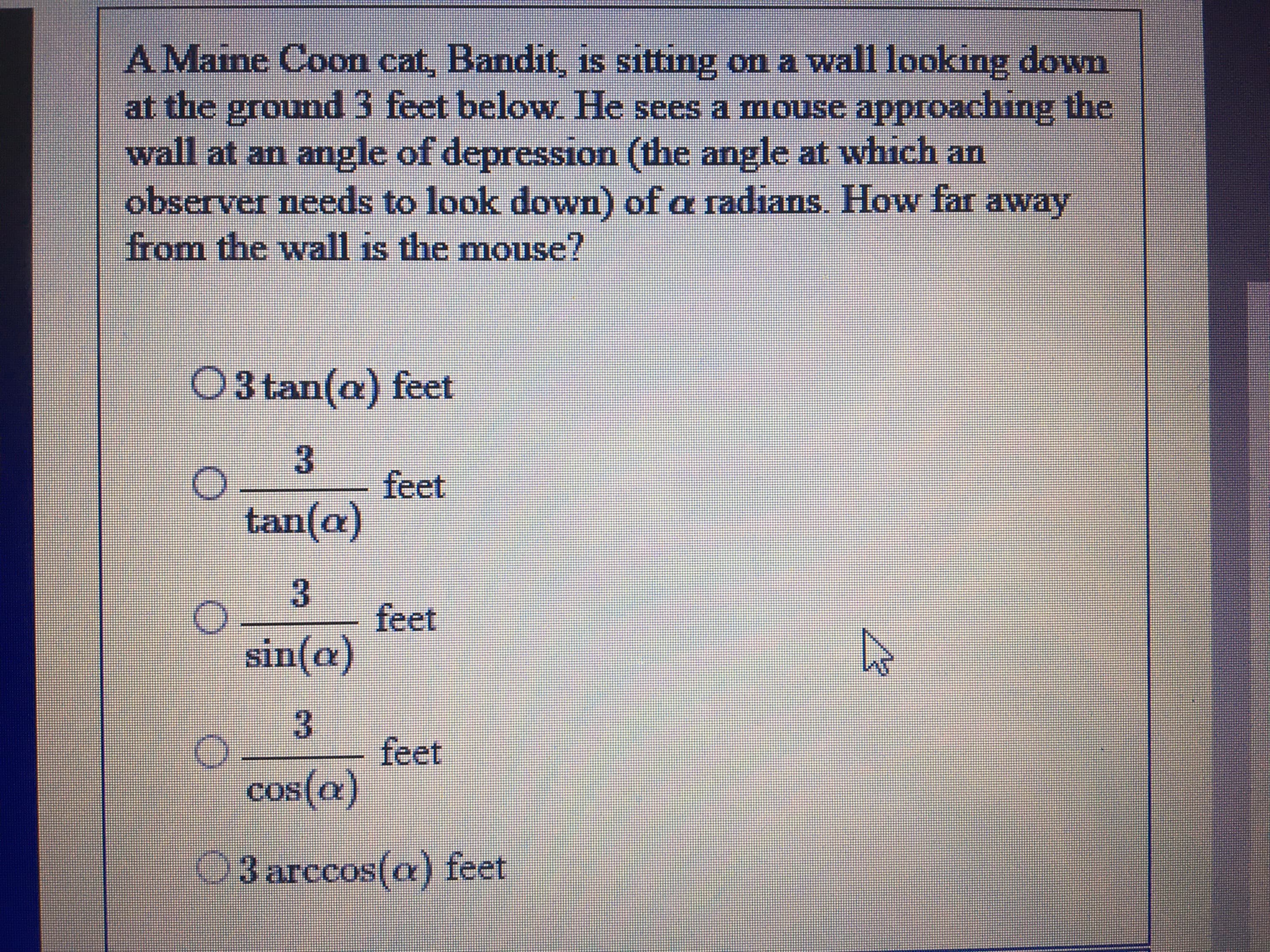 AMaine Coon cat, Bandit, is sitting on a wall looking down
at the ground 3 feet below. He sees a mouse approaching the
wall at an angle of depression (the angle at which an
observer needs to look down) of a radians. How far away
from the wall is the mouse?
1S
O3 tan(a) feet
3.
feet
tan(a)
feet
sin(a)
feet
cos(a)
03 arccos(a) feet
