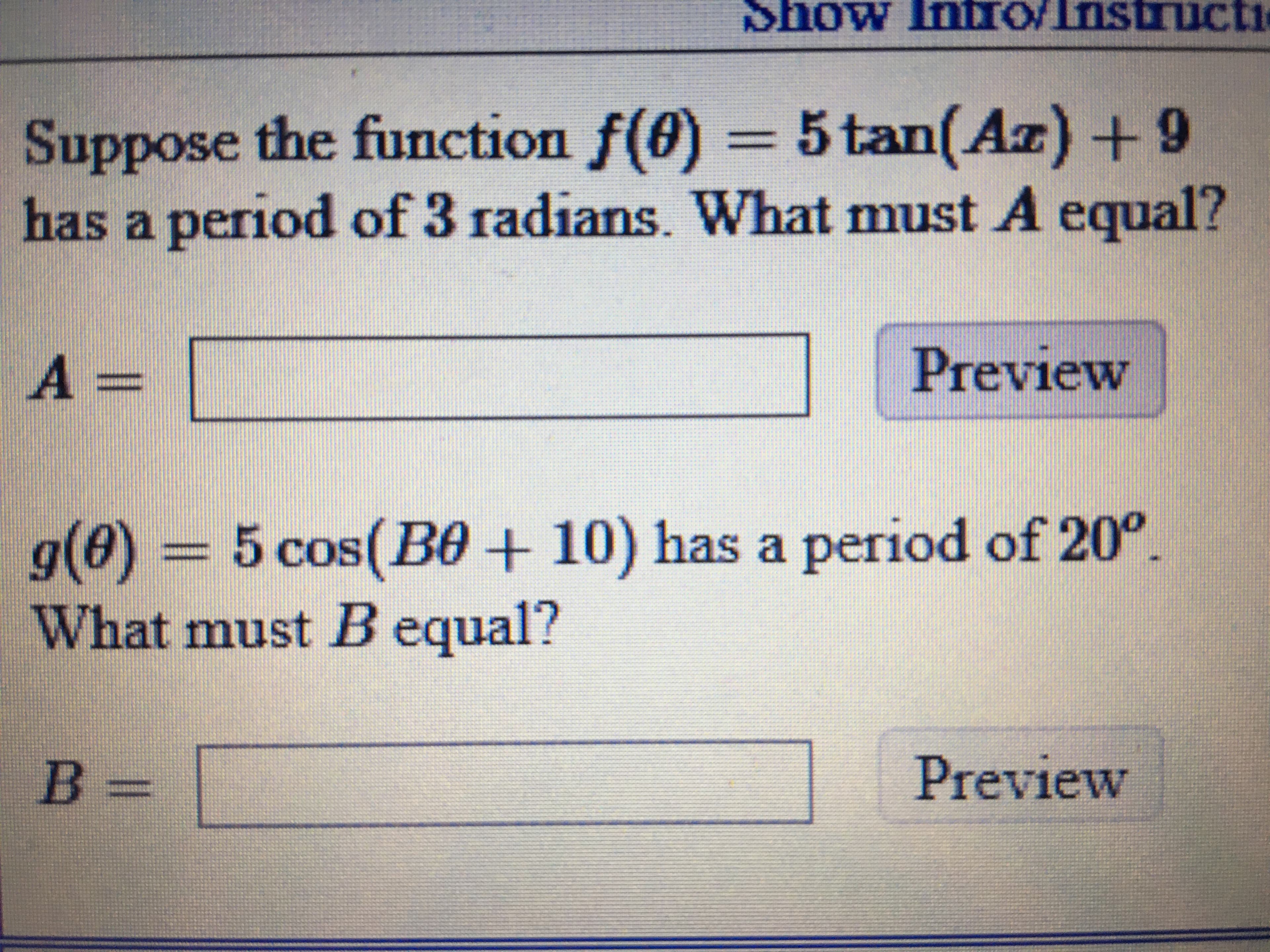 Show Intro/Instructi
Suppose the function f(0) 5tan(Az) +9
has a period of 3 radians. What must A equal?
Preview
g(0) = 5 cos(B0 + 10) has a period of 20°.
What must B equal?
B%3D
Preview
