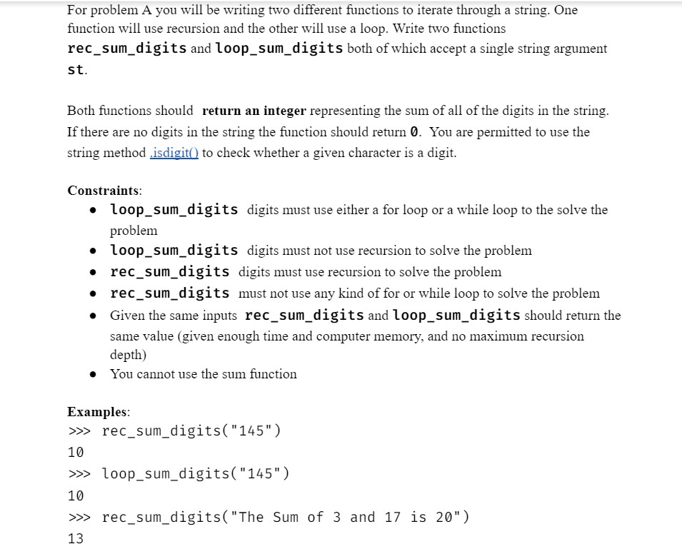 For problem A you will be writing two different functions to iterate through a string. One
function will use recursion and the other will use a loop. Write two functions
rec_sum_digits and loop_sum_digits both of which accept a single string argument
st.
Both functions should return an integer representing the sum of all of the digits in the string.
If there are no digits in the string the function should return 0. You are permitted to use the
string method.isdigit() to check whether a given character is a digit.
Constraints:
•
loop_sum_digits digits must use either a for loop or a while loop to the solve the
• loop_sum_digits digits must not use recursion to solve the problem
• rec_sum_digits digits must use recursion to solve the problem
•
rec_sum_digits must not use any kind of for or while loop to solve the problem
Given the same inputs rec_sum_digits and loop_sum_digits should return the
same value (given enough time and computer memory, and no maximum recursion
depth)
• You cannot use the sum function
problem
Examples:
>>>
10
>>>
10
rec_sum_digits("145")
loop_sum_digits("145")
>>> rec_sum_digits("The Sum of 3 and 17 is 20")
13