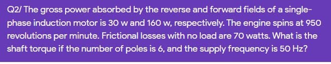 Q2/ The gross power absorbed by the reverse and forward fields of a single-
phase induction motor is 30 w and 160 w, respectively. The engine spins at 950
revolutions per minute. Frictional losses with no load are 70 watts. What is the
shaft torque if the number of poles is 6, and the supply frequency is 50 Hz?
