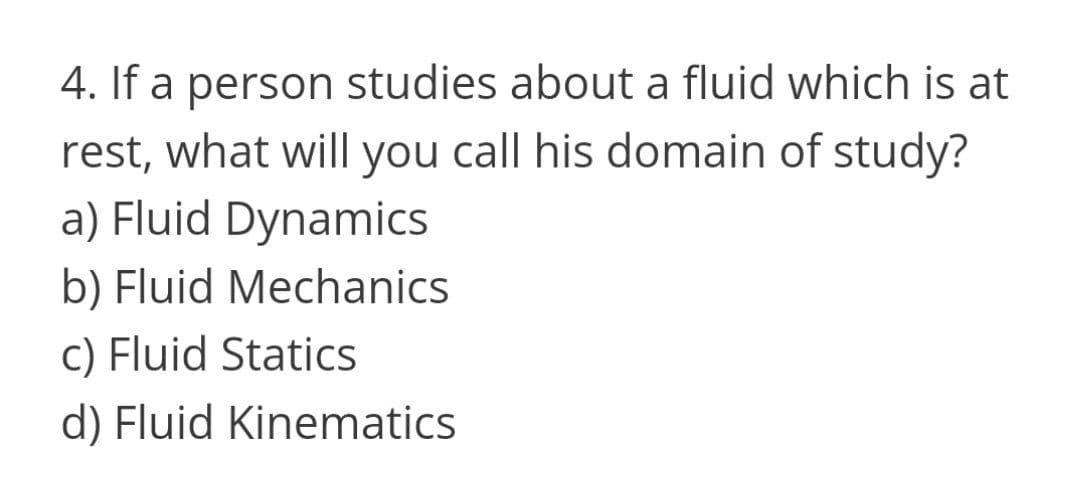 4. If a person studies about a fluid which is at
rest, what will you call his domain of study?
a) Fluid Dynamics
b) Fluid Mechanics
c) Fluid Statics
d) Fluid Kinematics
