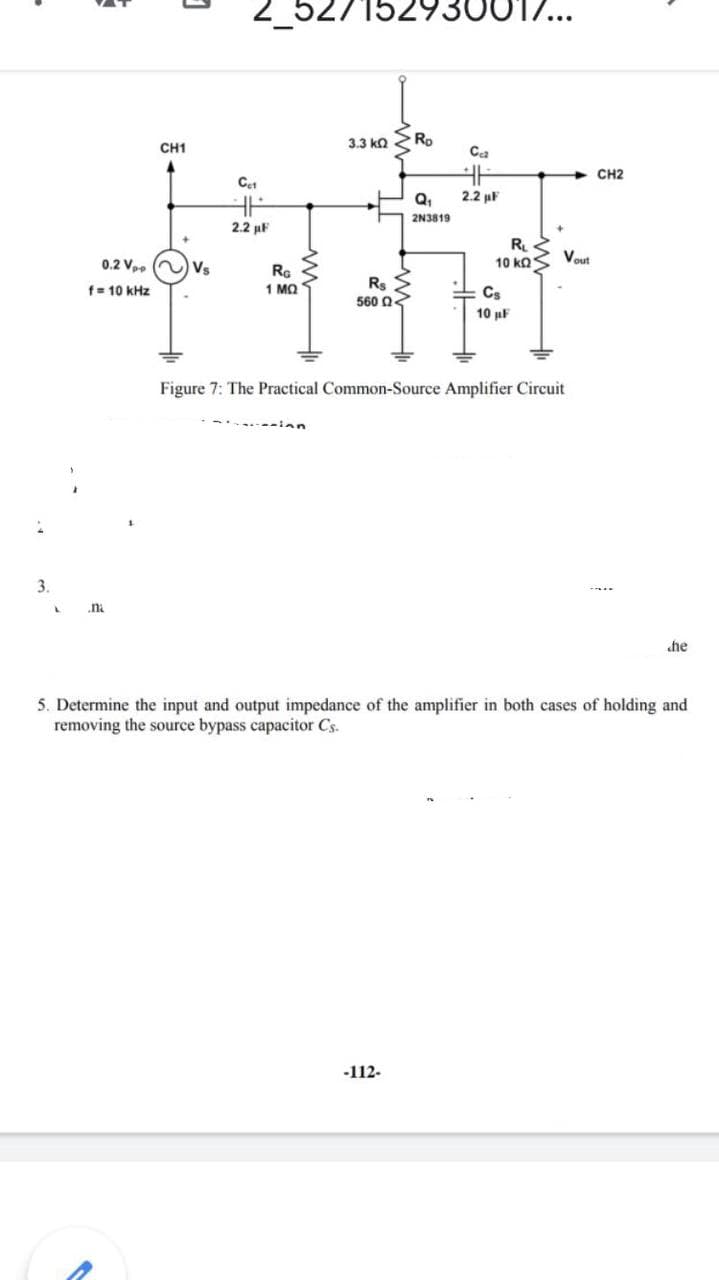 2_527152930
3.3 ka
Ro
CH1
Ca
CH2
Q,
2.2 µF
2N3819
2.2 uF
R
10 ΚΩS
Vout
0.2 V, ) vs
RG
1 MQ
Rs
560 Q3
f= 10 kHz
Cs
10 µF
Figure 7: The Practical Common-Source Amplifier Circuit
3.
.ni
he
5. Determine the input and output impedance of the amplifier in both cases of holding and
removing the source bypass capacitor Cs.
-112-
