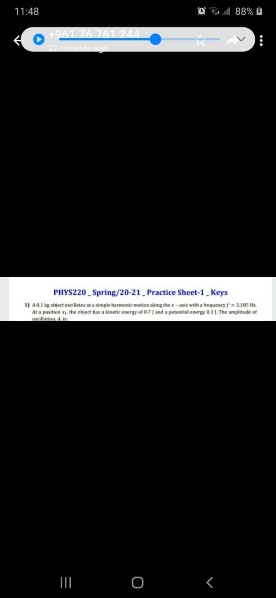 11:48
@ a l 88% É
+961 76 761 244.
22 minutes ago
PHYS220 _ Spring/20-21 _ Practice Sheet-1 Keys
1) A0.1 kg object oscillates as a simple harmonic motion along the x -axis with a frequency f = 3.185 Hz.
At a position x, the object has a kinetic energy of 0.7 J and a potential energy 0.3 J. The amplitude of
oscillation, A. is:
